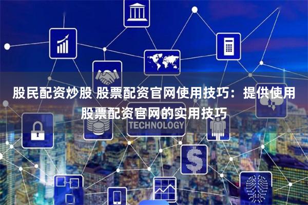 股民配资炒股 股票配资官网使用技巧：提供使用股票配资官网的实用技巧