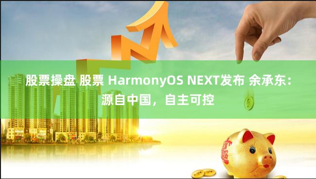 股票操盘 股票 HarmonyOS NEXT发布 余承东:源自中国,自主可控