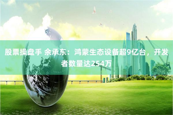 股票操盘手 余承东:鸿蒙生态设备超9亿台,开发者数量达254万