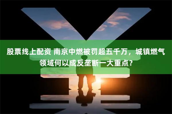 股票线上配资 南京中燃被罚超五千万，城镇燃气领域何以成反垄断一大重点？