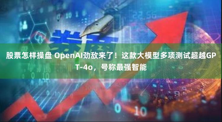 股票怎样操盘 OpenAI劲敌来了！这款大模型多项测试超越GPT-4o，号称最强智能