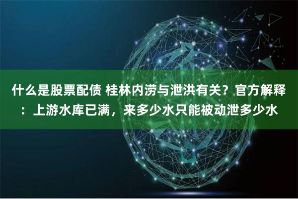 什么是股票配债 桂林内涝与泄洪有关？官方解释：上游水库已满，来多少水只能被动泄多少水