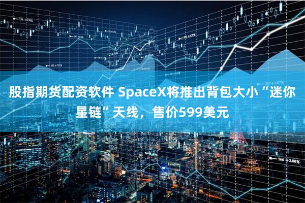 股指期货配资软件 SpaceX将推出背包大小“迷你星链”天线，售价599美元