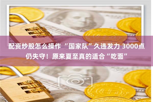 配资炒股怎么操作 “国家队”久违发力 3000点仍失守！原来夏至真的适合“吃面”