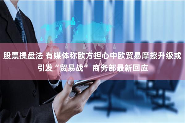 股票操盘法 有媒体称欧方担心中欧贸易摩擦升级或引发“贸易战” 商务部最新回应