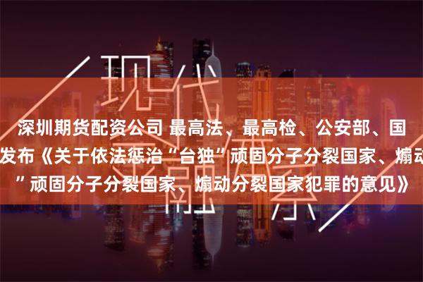 深圳期货配资公司 最高法、最高检、公安部、国家安全部、司法部联合发布《关于依法惩治“台独”顽固分子分裂国家、煽动分裂国家犯罪的意见》