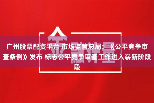 广州股票配资平台 市场监管总局:《公平竞争审查条例》发布 标志公平竞争审查工作进入崭新阶段