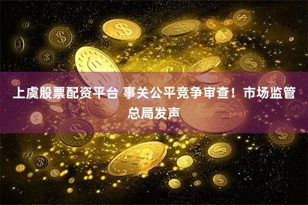 上虞股票配资平台 事关公平竞争审查！市场监管总局发声