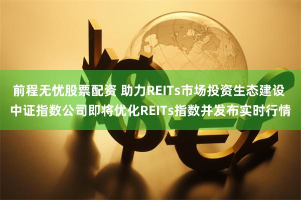 前程无忧股票配资 助力REITs市场投资生态建设 中证指数公司即将优化REITs指数并发布实时行情