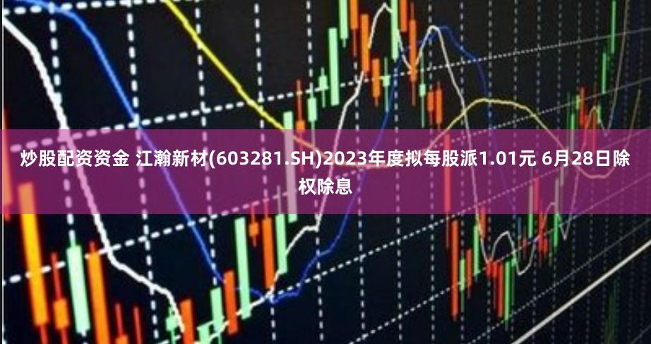 炒股配资资金 江瀚新材(603281.SH)2023年度拟每股派1.01元 6月28日除权除息