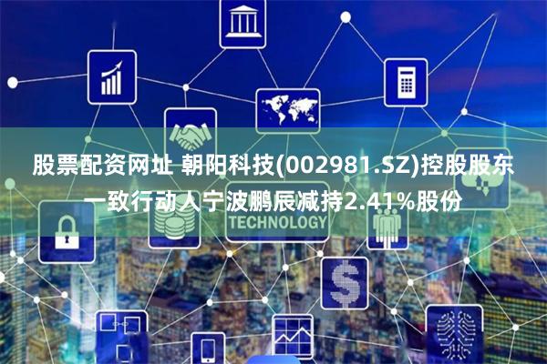 股票配资网址 朝阳科技(002981.SZ)控股股东一致行动人宁波鹏辰减持2.41%股份