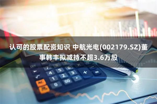 认可的股票配资知识 中航光电(002179.SZ)董事韩丰拟减持不超3.6万股