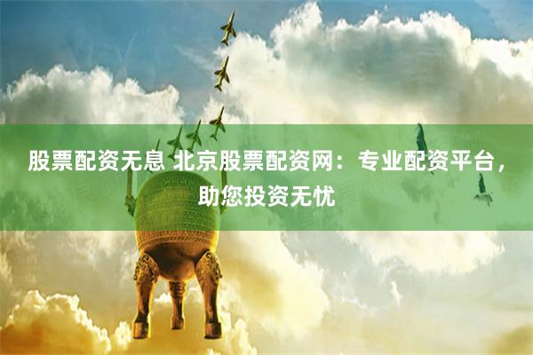 股票配资无息 北京股票配资网:专业配资平台,助您投资无忧