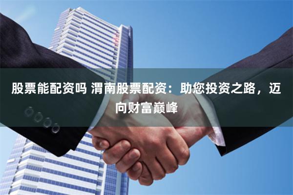 股票能配资吗 渭南股票配资：助您投资之路，迈向财富巅峰