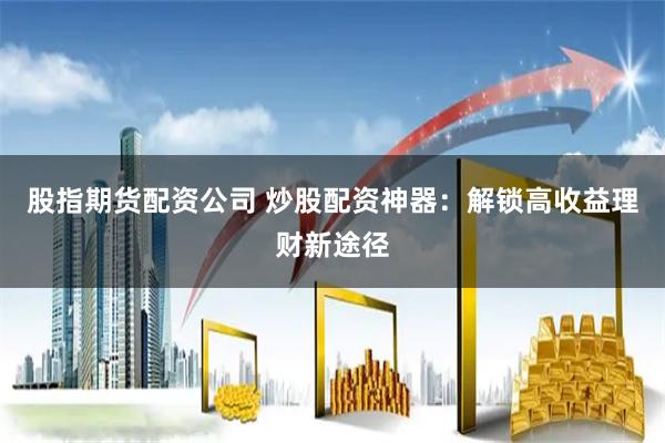 股指期货配资公司 炒股配资神器:解锁高收益理财新途径