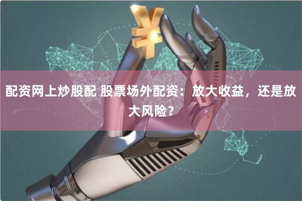 配资网上炒股配 股票场外配资:放大收益,还是放大风险?
